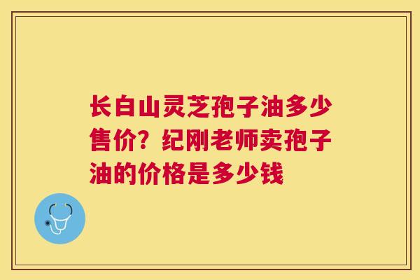 长白山灵芝孢子油多少售价？纪刚老师卖孢子油的价格是多少钱