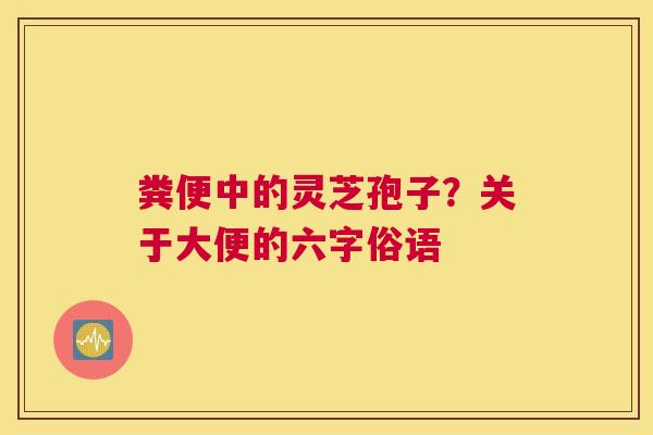 粪便中的灵芝孢子？关于大便的六字俗语