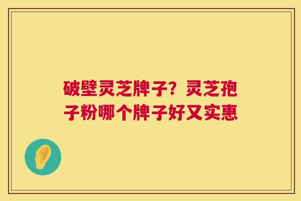 破壁灵芝牌子？灵芝孢子粉哪个牌子好又实惠