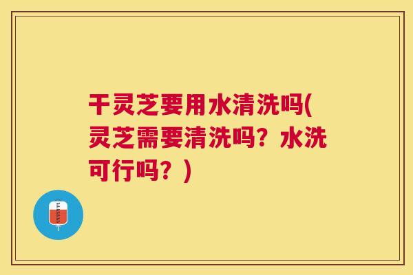 干灵芝要用水清洗吗(灵芝需要清洗吗？水洗可行吗？)
