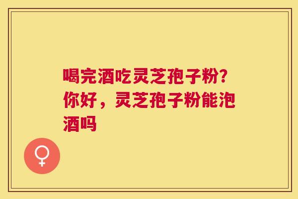 喝完酒吃灵芝孢子粉？你好，灵芝孢子粉能泡酒吗