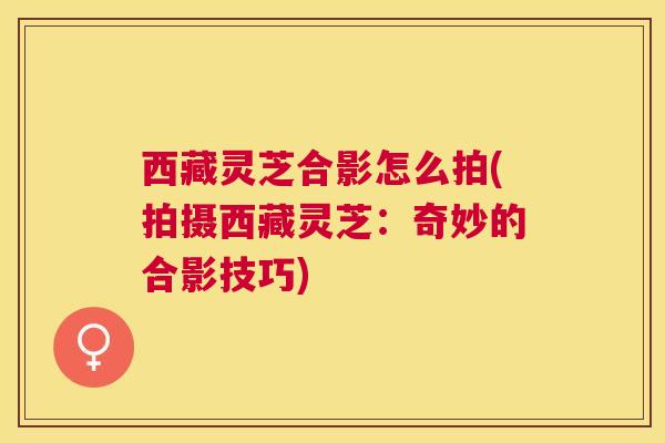 西藏灵芝合影怎么拍(拍摄西藏灵芝：奇妙的合影技巧)