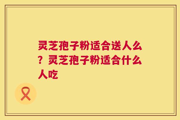 灵芝孢子粉适合送人么？灵芝孢子粉适合什么人吃