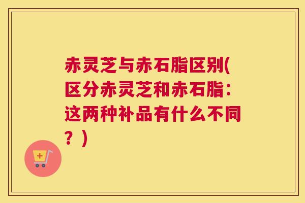 赤灵芝与赤石脂区别(区分赤灵芝和赤石脂：这两种补品有什么不同？)