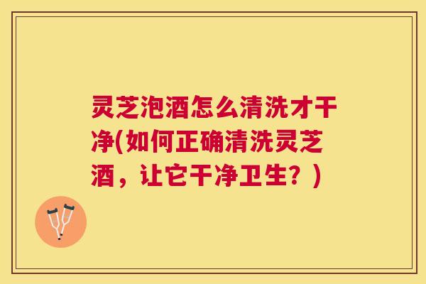 灵芝泡酒怎么清洗才干净(如何正确清洗灵芝酒，让它干净卫生？)