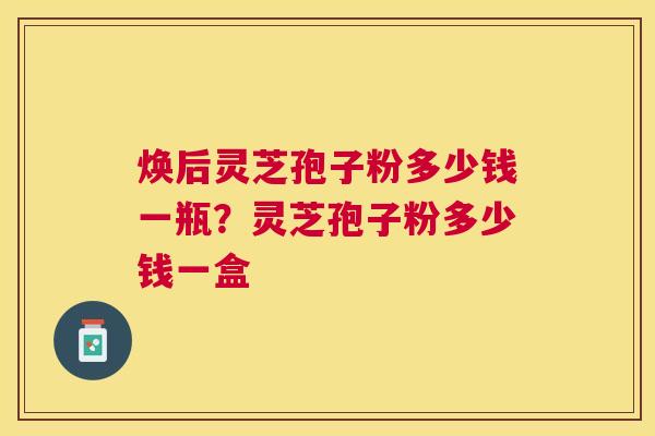焕后灵芝孢子粉多少钱一瓶？灵芝孢子粉多少钱一盒