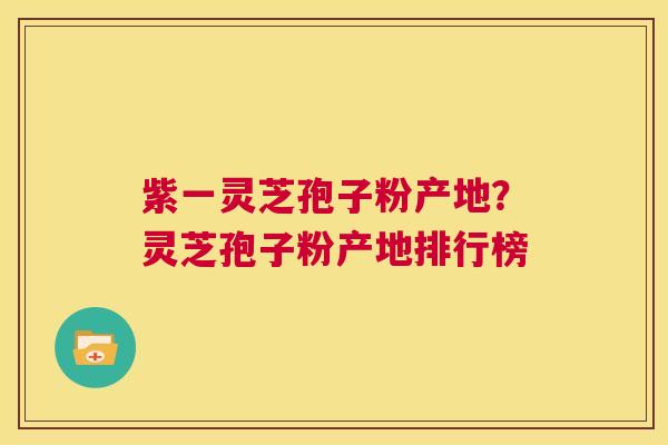 紫一灵芝孢子粉产地？灵芝孢子粉产地排行榜