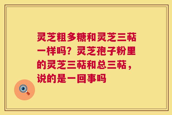 灵芝粗多糖和灵芝三萜一样吗？灵芝孢子粉里的灵芝三萜和总三萜，说的是一回事吗