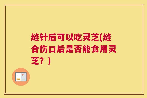 缝针后可以吃灵芝(缝合伤口后是否能食用灵芝？)