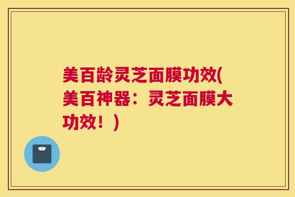 美百龄灵芝面膜功效(美百神器：灵芝面膜大功效！)