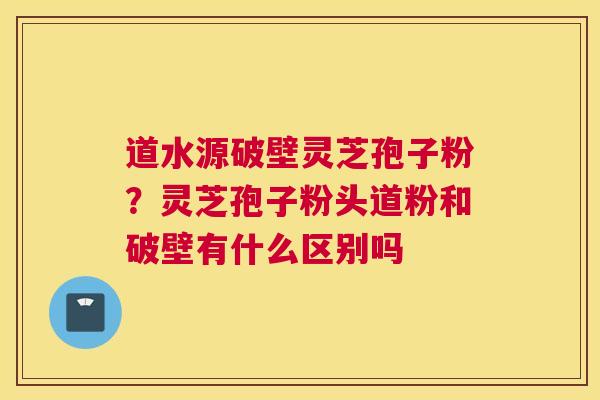 道水源破壁灵芝孢子粉？灵芝孢子粉头道粉和破壁有什么区别吗