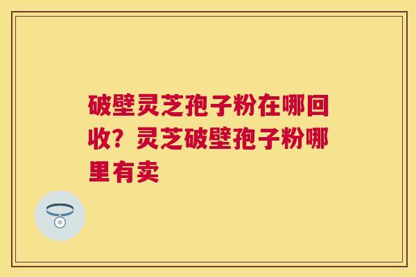 破壁灵芝孢子粉在哪回收？灵芝破壁孢子粉哪里有卖