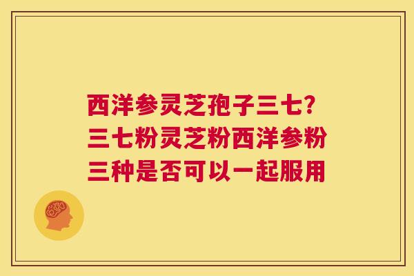 西洋参灵芝孢子三七？三七粉灵芝粉西洋参粉三种是否可以一起服用