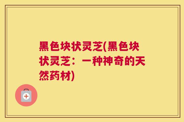 黑色块状灵芝(黑色块状灵芝：一种神奇的天然药材)