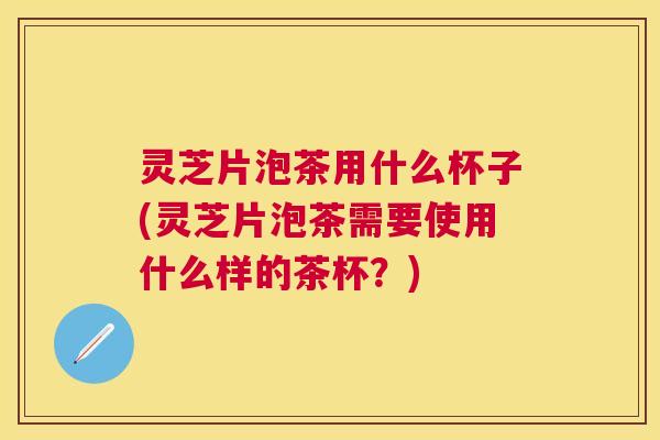 灵芝片泡茶用什么杯子(灵芝片泡茶需要使用什么样的茶杯？)
