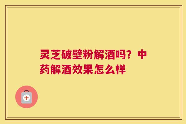 灵芝破壁粉解酒吗？解酒效果怎么样