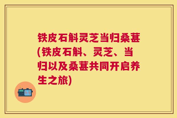铁皮石斛灵芝当归桑葚(铁皮石斛、灵芝、当归以及桑葚共同开启养生之旅)