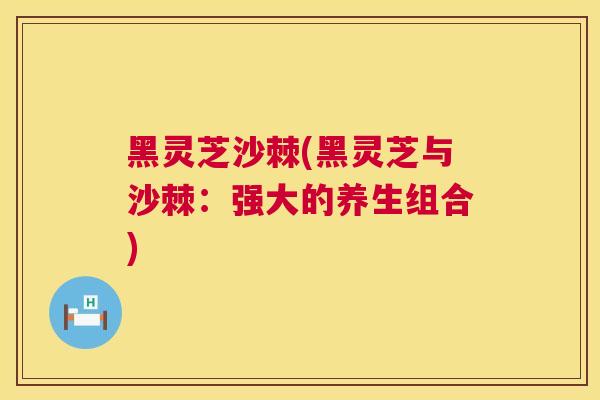 黑灵芝沙棘(黑灵芝与沙棘：强大的养生组合)