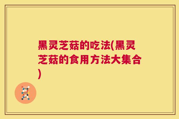 黑灵芝菇的吃法(黑灵芝菇的食用方法大集合)