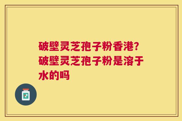 破壁灵芝孢子粉香港？破壁灵芝孢子粉是溶于水的吗