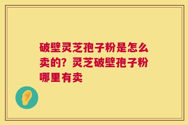 破壁灵芝孢子粉是怎么卖的？灵芝破壁孢子粉哪里有卖