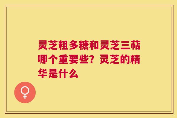 灵芝粗多糖和灵芝三萜哪个重要些？灵芝的精华是什么