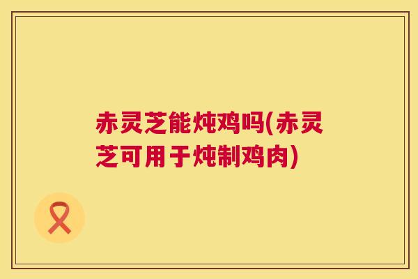 赤灵芝能炖鸡吗(赤灵芝可用于炖制鸡肉)