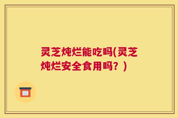 灵芝炖烂能吃吗(灵芝炖烂安全食用吗？)