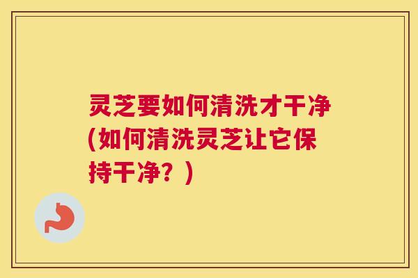 灵芝要如何清洗才干净(如何清洗灵芝让它保持干净？)