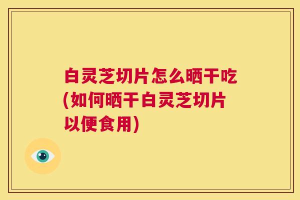白灵芝切片怎么晒干吃(如何晒干白灵芝切片以便食用)