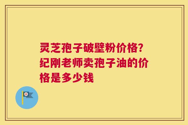 灵芝孢子破壁粉价格？纪刚老师卖孢子油的价格是多少钱