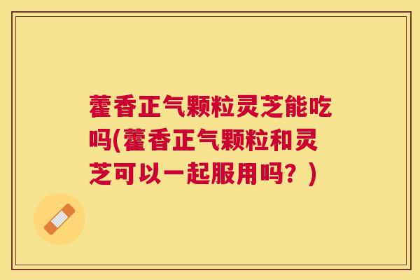 藿香正气颗粒灵芝能吃吗(藿香正气颗粒和灵芝可以一起服用吗？)