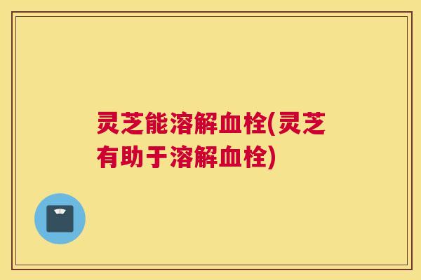 灵芝能溶解(灵芝有助于溶解)