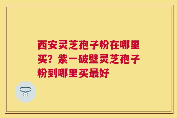 西安灵芝孢子粉在哪里买？紫一破壁灵芝孢子粉到哪里买好