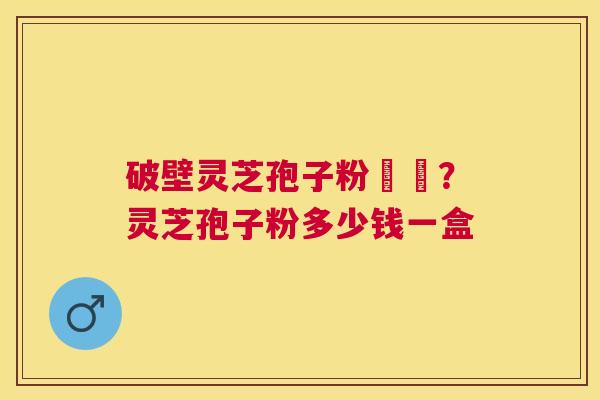 破壁灵芝孢子粉貴嗎？灵芝孢子粉多少钱一盒