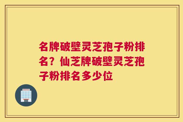 名牌破壁灵芝孢子粉排名？仙芝牌破壁灵芝孢子粉排名多少位