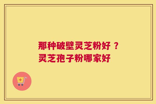 那种破壁灵芝粉好 ？灵芝孢子粉哪家好