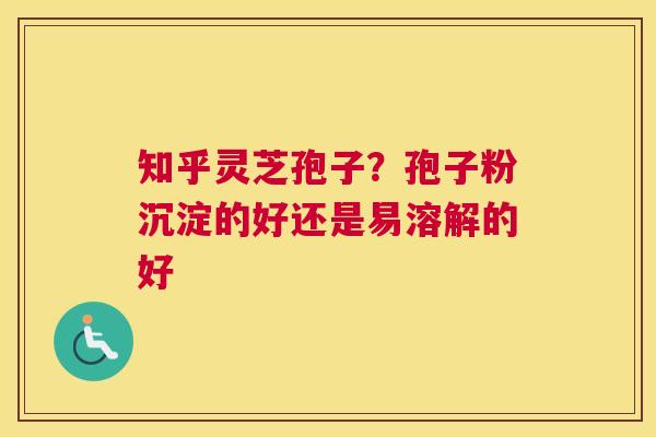 知乎灵芝孢子？孢子粉沉淀的好还是易溶解的好