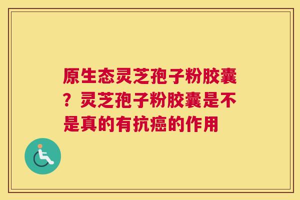 原生态灵芝孢子粉胶囊？灵芝孢子粉胶囊是不是真的有抗的作用
