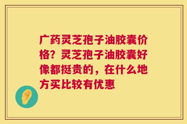 广药灵芝孢子油胶囊价格？灵芝孢子油胶囊好像都挺贵的，在什么地方买比较有优惠