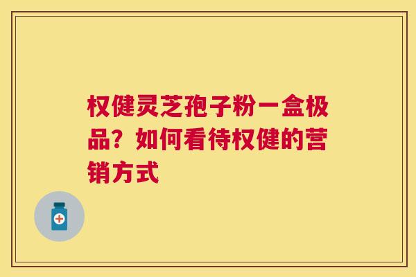 权健灵芝孢子粉一盒极品？如何看待权健的营销方式