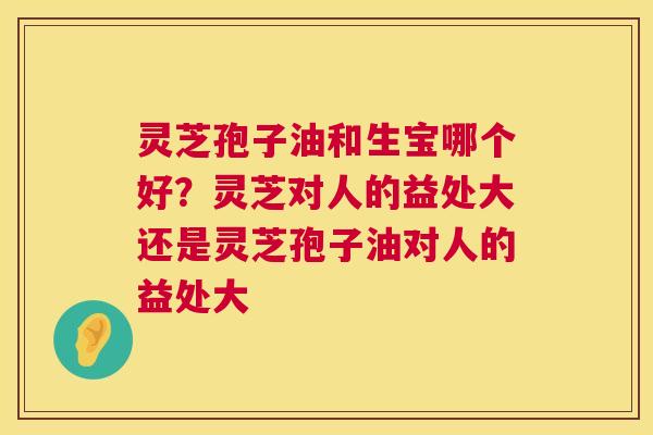 灵芝孢子油和生宝哪个好？灵芝对人的益处大还是灵芝孢子油对人的益处大