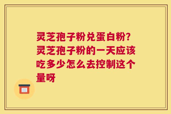 灵芝孢子粉兑蛋白粉？灵芝孢子粉的一天应该吃多少怎么去控制这个量呀