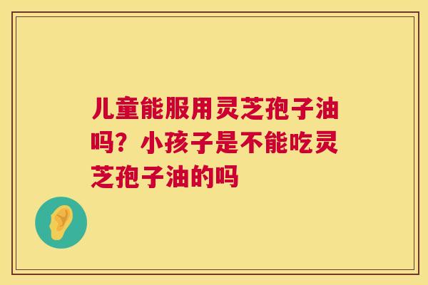 儿童能服用灵芝孢子油吗？小孩子是不能吃灵芝孢子油的吗