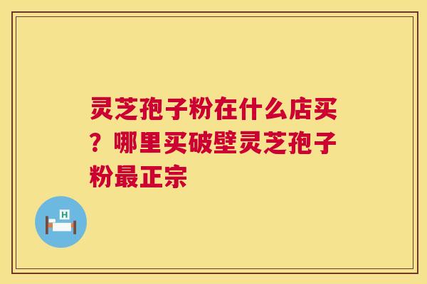 灵芝孢子粉在什么店买？哪里买破壁灵芝孢子粉正宗