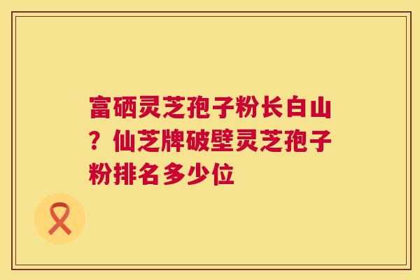 富硒灵芝孢子粉长白山？仙芝牌破壁灵芝孢子粉排名多少位