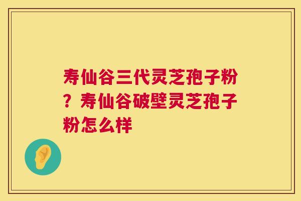 寿仙谷三代灵芝孢子粉？寿仙谷破壁灵芝孢子粉怎么样