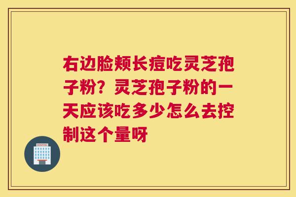 右边脸颊长痘吃灵芝孢子粉？灵芝孢子粉的一天应该吃多少怎么去控制这个量呀
