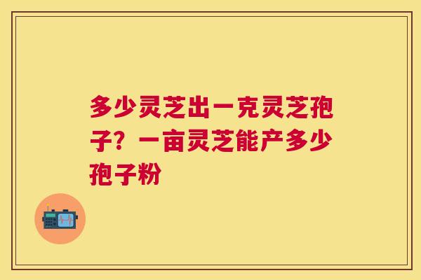 多少灵芝出一克灵芝孢子？一亩灵芝能产多少孢子粉