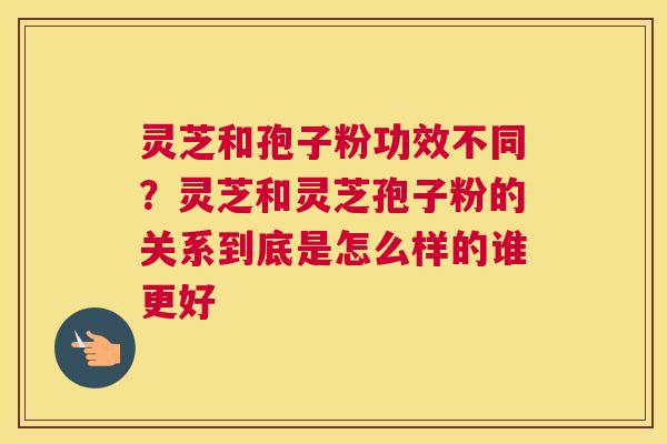 灵芝和孢子粉功效不同？灵芝和灵芝孢子粉的关系到底是怎么样的谁更好